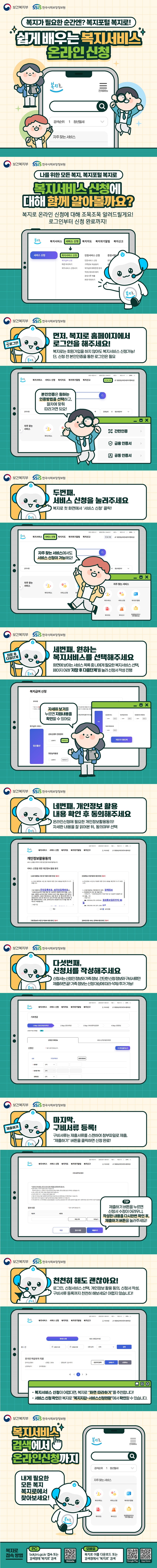 복지가 필요한 순간엔? 복지포털 복지로! 쉽게 배우는 복지서비스 온라인 신청 (보건복지부)(한국사회보장정보원) 나를 위한 모든 복지, 복지포털 복지로 복지서비스 신청에 대해 함께 알아볼까요? 복지로 온라인 신청에 대해 조목조목 알려드릴게요! 로그인부터 신청 완료까지! 먼저, 복지로 홈페이지에서 로그인을 해주세요! 복지로는 회원가입을 하지 않아도 복지서비스 신청가능! 단, 신청 전 본인인증을 통한 로그인은 필요 본인인증은 원하는 인증방법을 선택하고, 절차에 맞춰 따라가면 되요! 두번째, 서비스 신청을 눌러주세요 복지로 첫 화면에서 서비스 신청 클릭! 자주 찾는 서비스에서도 서비스 신청이 가능해요! 세번째, 원하는 복지서비스를 선택해주세요 화면에 보이는 서비스 목록 중 나에게 필요한 복지서비스 선택, 페이지 아래 저장 후 다음단계 를 눌러 신청서 작성 진행 자세히 보기를 누르면 지원내용을 확인할 수 있어요 네번째, 개인정보 활용 내용 확인 후 동의해주세요 온라인신청에 필요한 개인정보활용동의! 자세한 내용을 잘 읽어본 뒤, 동의여부 선택 다섯번째, 신청서를 작성해주세요 신청서는 신청인 정보와 가족정보, 간단한 신청정보와 구비서류만 제출하면 끝! 가족 정보는 신청대상에 따라 삭제/추가 가능! 마지막, 구비서류 등록! 구비서류는 제출서류를 스캔하여 첨부파일로 제출, 제출하기 버튼을 클릭하면 신청 완료! 제출하기 버튼을 누르면 신청서 수정이 어려우니, 작성한 내용을 다시한번 확인 후, 제출하기 버튼을 눌러주세요! 천천히 해도 괜찮아요! 로그인, 신청서비스 선택, 개인정보 활용 동의, 신청서 작성, 구비서류 등록까지 천천히 해보세요! 어렵지 않습니다! 복지서비스 신청이 어렵다면, 복지로 화면 따라하기를 추천합니다! 서비스 신청 확인은 복지로 복지지갑-서비스신청현황에서 확인할 수 있습니다. 복지서비스 검색에서 온라인 신청까지 내게 필요한 모든 복지 복지로에서 찾아보세요! 복지로 접속 방법 pc bokjiro.go.kr 접속 또는 검색창에 복지로 검색 모바일 복지로 어플 다운로드 또는 검색창에서 복지로 검색